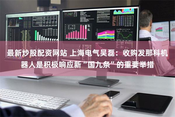 最新炒股配资网站 上海电气吴磊：收购发那科机器人是积极响应新“国九条”的重要举措
