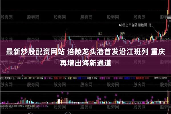最新炒股配资网站 涪陵龙头港首发沿江班列 重庆再增出海新通道