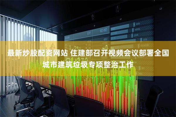 最新炒股配资网站 住建部召开视频会议部署全国城市建筑垃圾专项整治工作