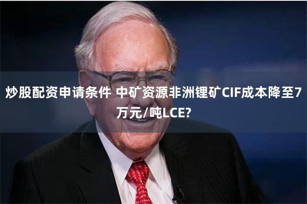 炒股配资申请条件 中矿资源非洲锂矿CIF成本降至7万元/吨LCE?