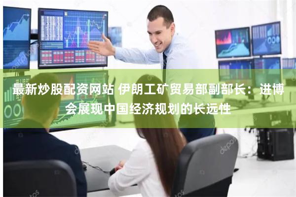最新炒股配资网站 伊朗工矿贸易部副部长：进博会展现中国经济规划的长远性