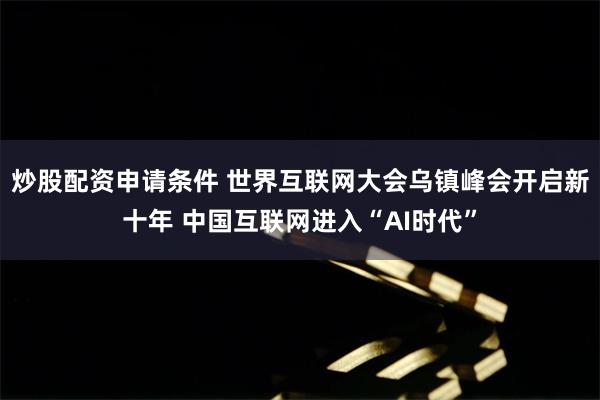 炒股配资申请条件 世界互联网大会乌镇峰会开启新十年 中国互联网进入“AI时代”