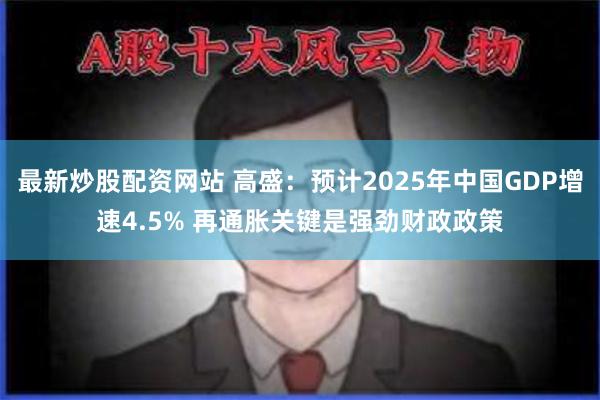 最新炒股配资网站 高盛：预计2025年中国GDP增速4.5% 再通胀关键是强劲财政政策