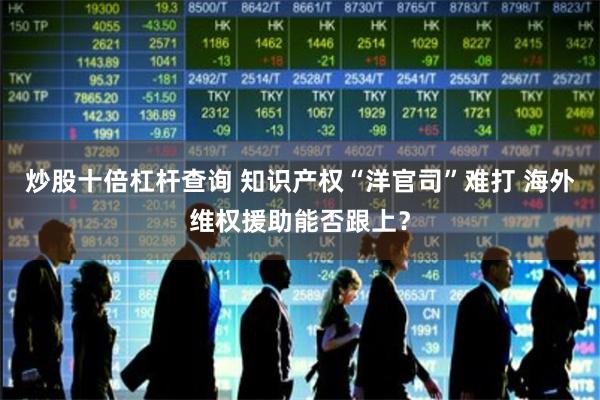 炒股十倍杠杆查询 知识产权“洋官司”难打 海外维权援助能否跟上？