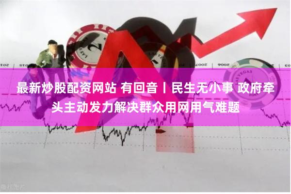最新炒股配资网站 有回音丨民生无小事 政府牵头主动发力解决群众用网用气难题