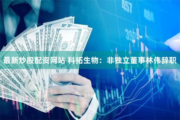 最新炒股配资网站 科拓生物：非独立董事林伟辞职