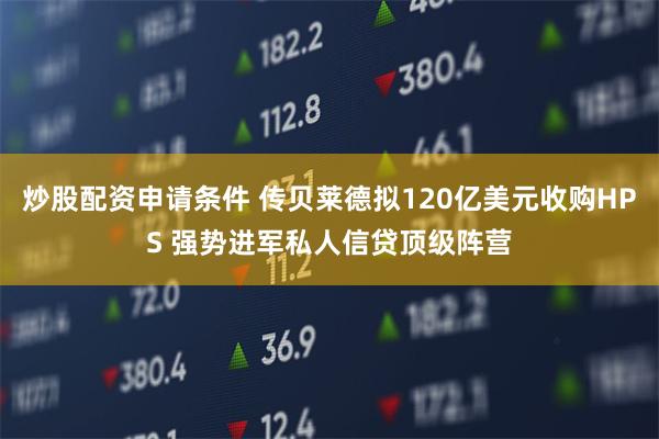 炒股配资申请条件 传贝莱德拟120亿美元收购HPS 强势进军私人信贷顶级阵营