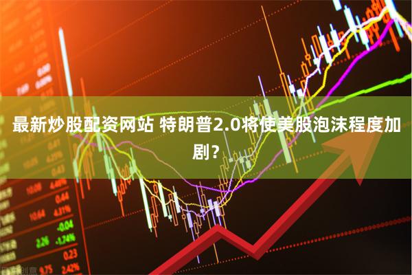 最新炒股配资网站 特朗普2.0将使美股泡沫程度加剧？
