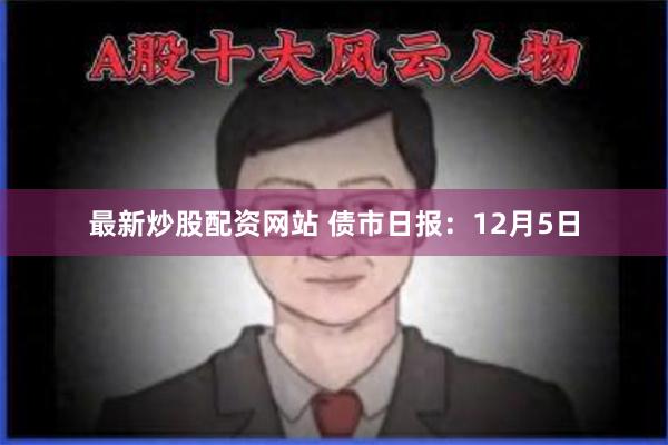 最新炒股配资网站 债市日报：12月5日