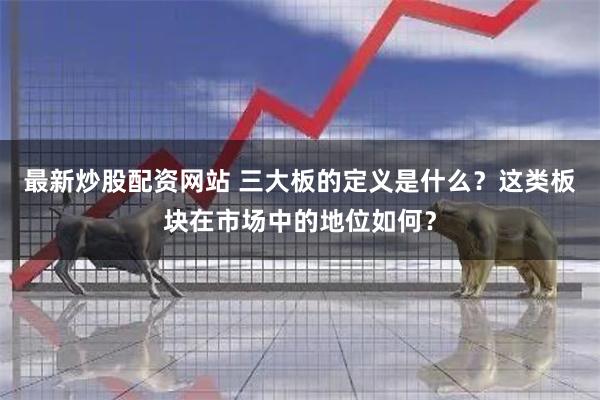 最新炒股配资网站 三大板的定义是什么？这类板块在市场中的地位如何？
