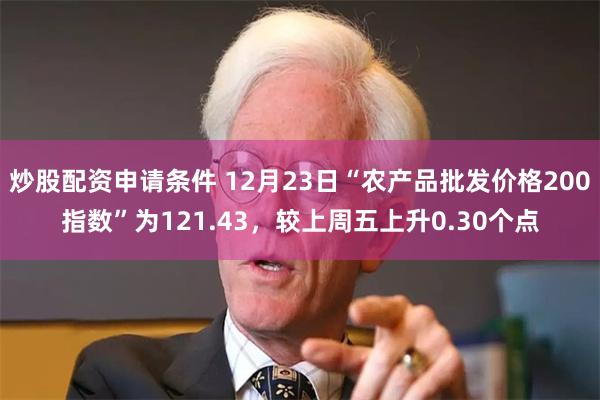 炒股配资申请条件 12月23日“农产品批发价格200指数”为121.43，较上周五上升0.30个点