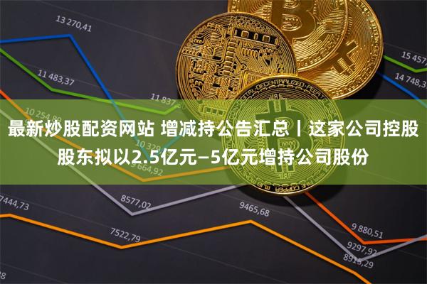 最新炒股配资网站 增减持公告汇总丨这家公司控股股东拟以2.5亿元—5亿元增持公司股份