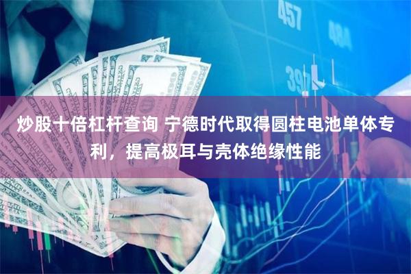 炒股十倍杠杆查询 宁德时代取得圆柱电池单体专利，提高极耳与壳体绝缘性能
