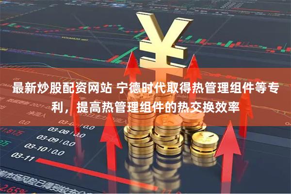 最新炒股配资网站 宁德时代取得热管理组件等专利，提高热管理组件的热交换效率