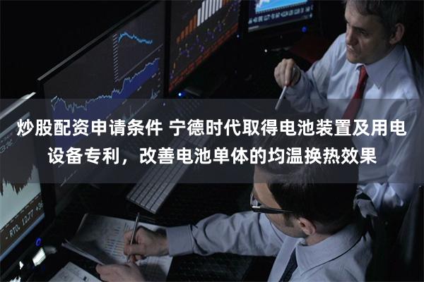 炒股配资申请条件 宁德时代取得电池装置及用电设备专利，改善电池单体的均温换热效果