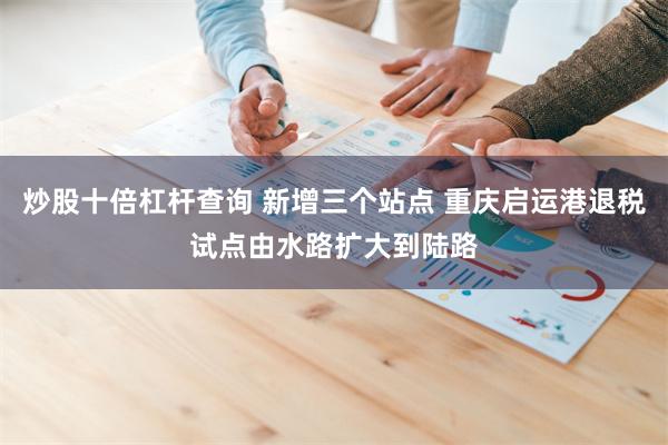 炒股十倍杠杆查询 新增三个站点 重庆启运港退税试点由水路扩大到陆路