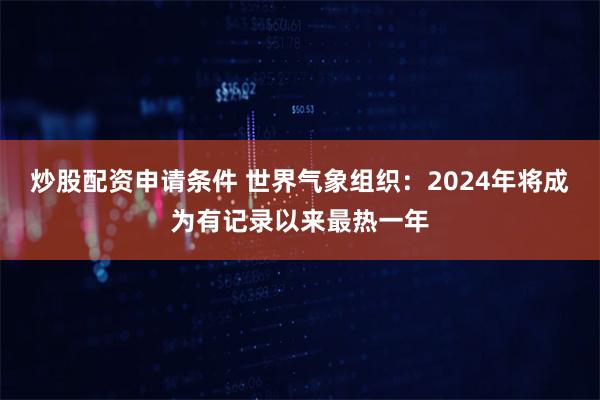 炒股配资申请条件 世界气象组织：2024年将成为有记录以来最热一年