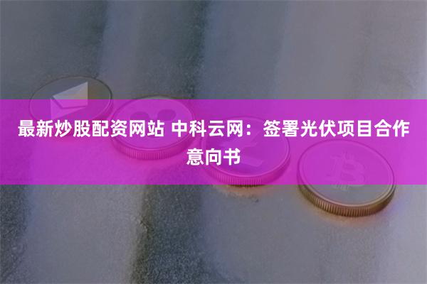 最新炒股配资网站 中科云网：签署光伏项目合作意向书
