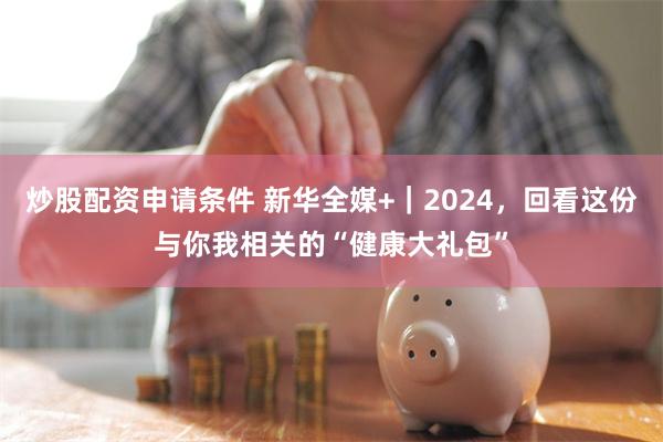 炒股配资申请条件 新华全媒+｜2024，回看这份与你我相关的“健康大礼包”