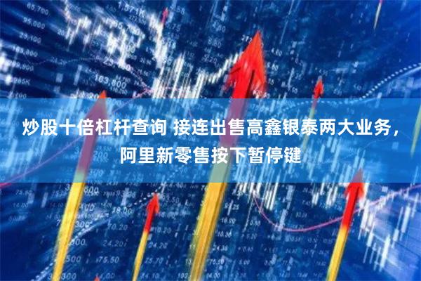 炒股十倍杠杆查询 接连出售高鑫银泰两大业务，阿里新零售按下暂停键
