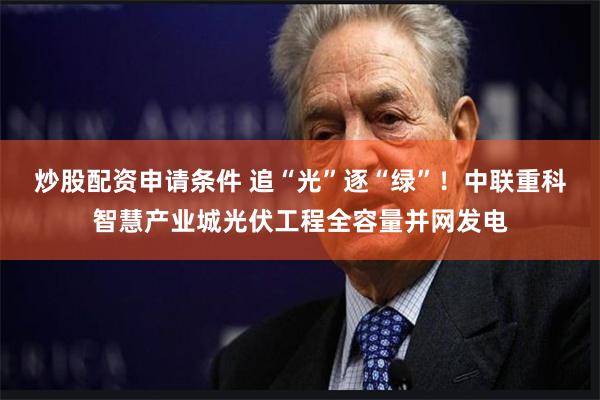 炒股配资申请条件 追“光”逐“绿”！中联重科智慧产业城光伏工程全容量并网发电