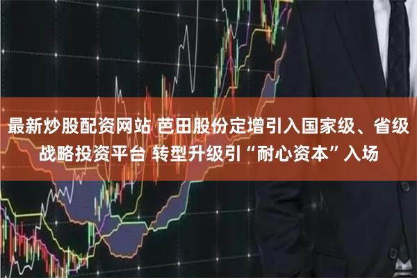 最新炒股配资网站 芭田股份定增引入国家级、省级战略投资平台 转型升级引“耐心资本”入场