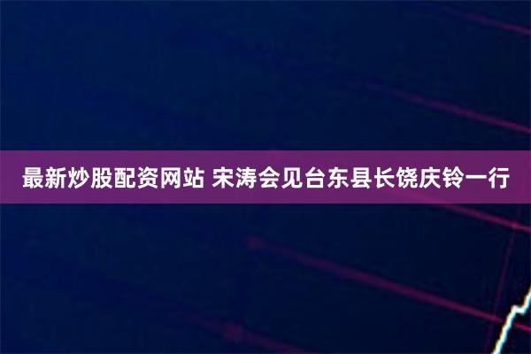 最新炒股配资网站 宋涛会见台东县长饶庆铃一行