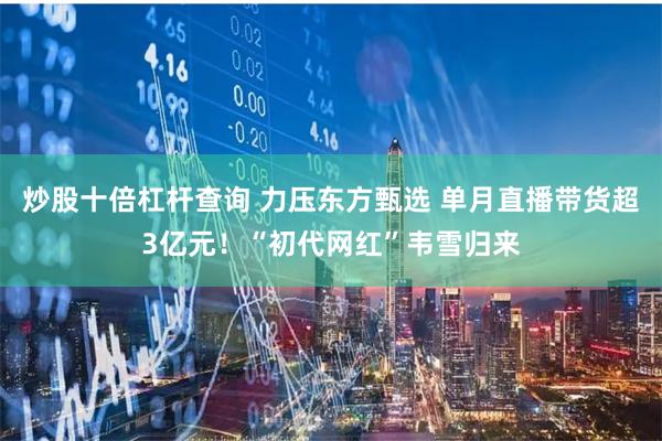 炒股十倍杠杆查询 力压东方甄选 单月直播带货超3亿元！“初代网红”韦雪归来