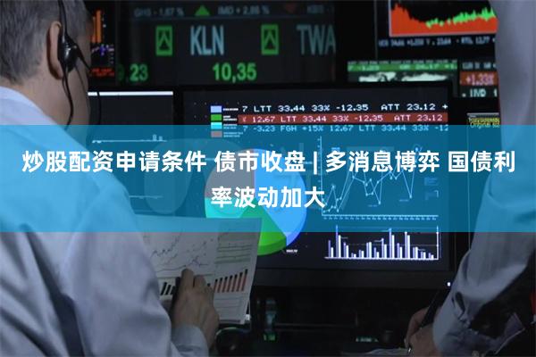 炒股配资申请条件 债市收盘 | 多消息博弈 国债利率波动加大