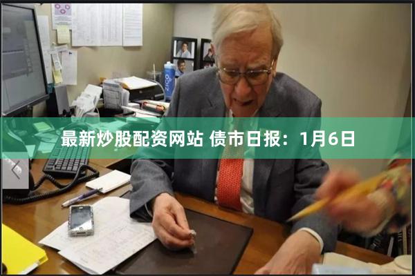 最新炒股配资网站 债市日报：1月6日