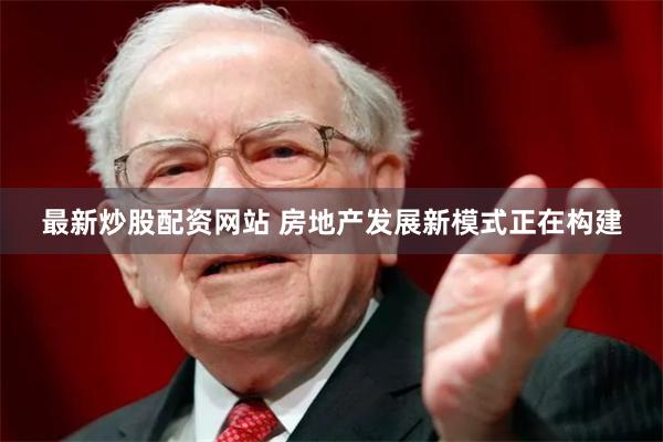 最新炒股配资网站 房地产发展新模式正在构建