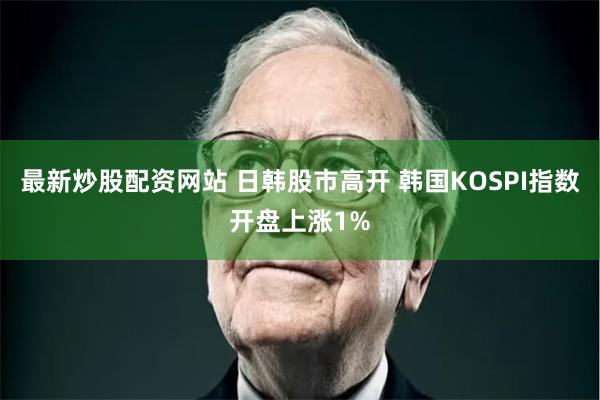 最新炒股配资网站 日韩股市高开 韩国KOSPI指数开盘上涨1%