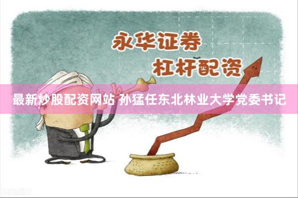 最新炒股配资网站 孙猛任东北林业大学党委书记