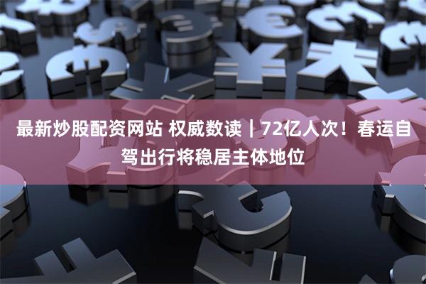 最新炒股配资网站 权威数读｜72亿人次！春运自驾出行将稳居主体地位