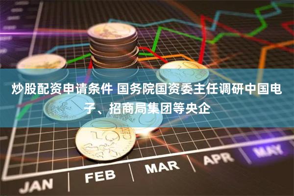炒股配资申请条件 国务院国资委主任调研中国电子、招商局集团等央企