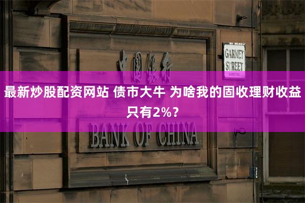 最新炒股配资网站 债市大牛 为啥我的固收理财收益只有2%？