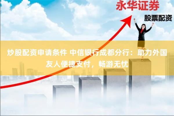 炒股配资申请条件 中信银行成都分行：助力外国友人便捷支付，畅游无忧