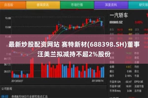 最新炒股配资网站 赛特新材(688398.SH)董事汪美兰拟减持不超2%股份