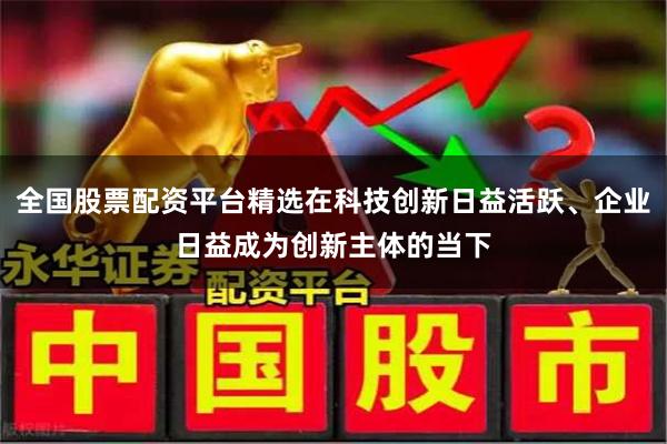 全国股票配资平台精选在科技创新日益活跃、企业日益成为创新主体的当下