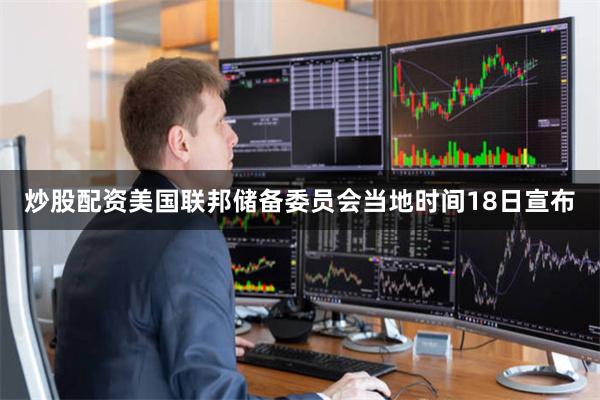 炒股配资美国联邦储备委员会当地时间18日宣布