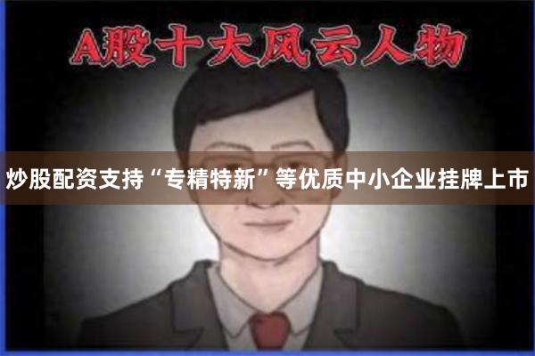 炒股配资支持“专精特新”等优质中小企业挂牌上市