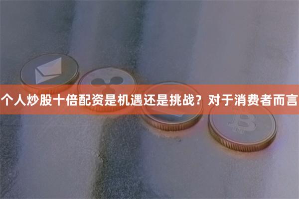 个人炒股十倍配资是机遇还是挑战？对于消费者而言