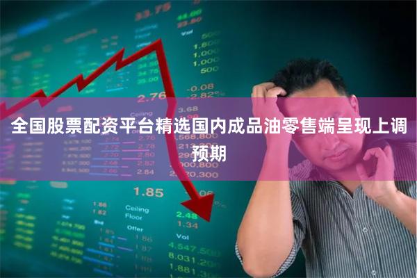 全国股票配资平台精选国内成品油零售端呈现上调预期