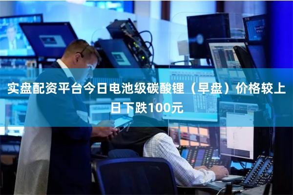 实盘配资平台今日电池级碳酸锂（早盘）价格较上日下跌100元