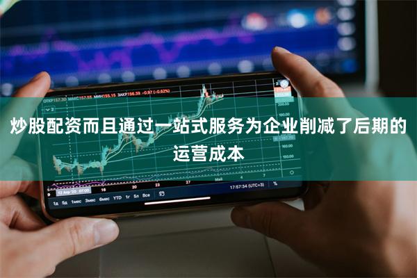 炒股配资而且通过一站式服务为企业削减了后期的运营成本